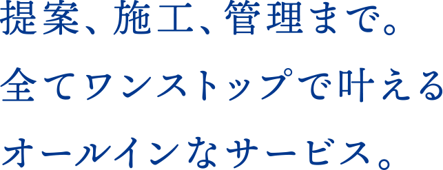 提案、施工、管理まで。全てワンストップで叶えるオールインなサービス。