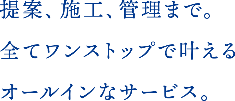 提案、施工、管理まで。全てワンストップで叶えるオールインなサービス。